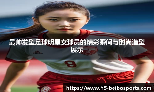 最帅发型足球明星女球员的精彩瞬间与时尚造型展示